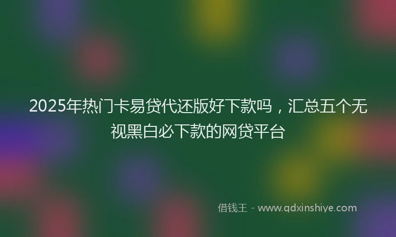2025年热门卡易贷代还版好下款吗，汇总五个无视黑白必下款的网贷平台