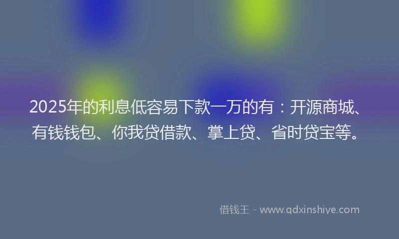 2025年的利息低容易下款一万的有：开源商城、有钱钱包、你我贷借款、掌上贷、省时贷宝等。