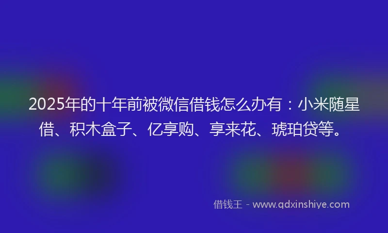 2025年的十年前被微信借钱怎么办有：小米随星借、积木盒子、亿享购、享来花、琥珀贷等。