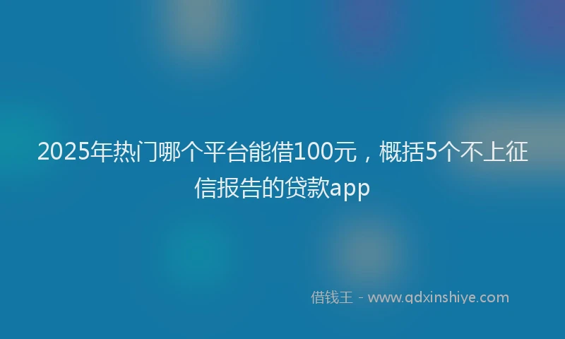 2025年热门哪个平台能借100元，概括5个不上征信报告的贷款app