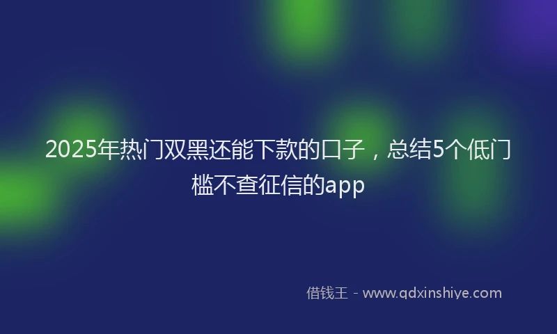 2025年热门双黑还能下款的口子，总结5个低门槛不查征信的app