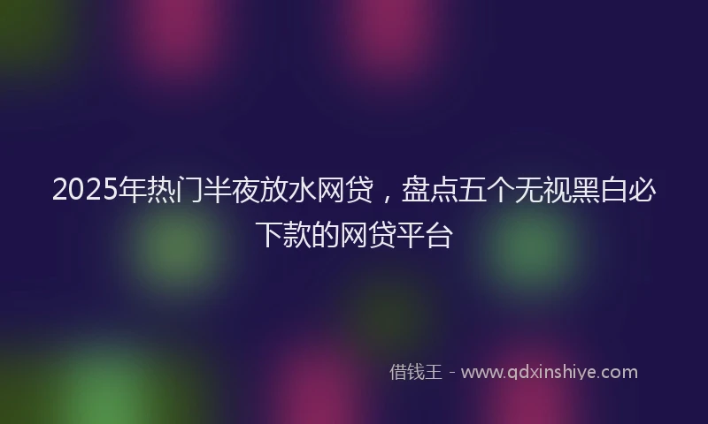 2025年热门半夜放水网贷，盘点五个无视黑白必下款的网贷平台