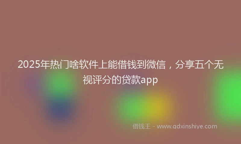 2025年热门啥软件上能借钱到微信，分享五个无视评分的贷款app