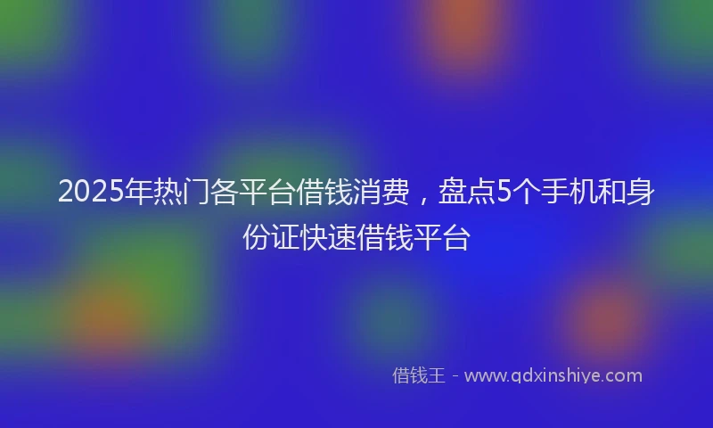 2025年热门各平台借钱消费，盘点5个手机和身份证快速借钱平台