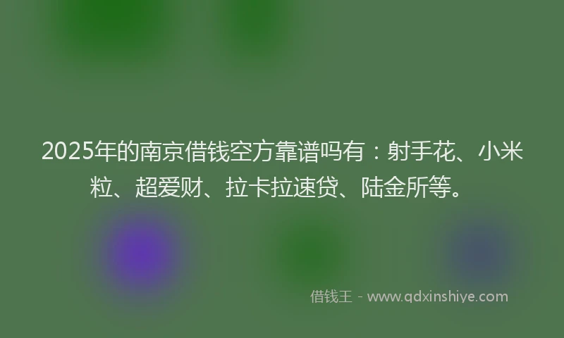 2025年的南京借钱空方靠谱吗有：射手花、小米粒、超爱财、拉卡拉速贷、陆金所等。