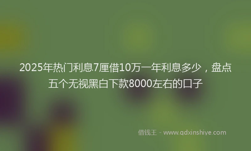 2025年热门利息7厘借10万一年利息多少，盘点五个无视黑白下款8000左右的口子