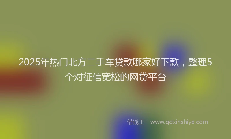 2025年热门北方二手车贷款哪家好下款，整理5个对征信宽松的网贷平台