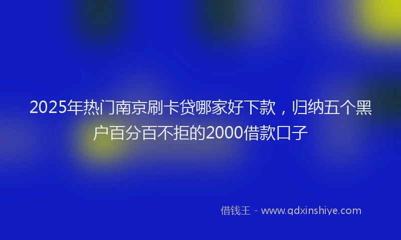 2025年热门南京刷卡贷哪家好下款，归纳五个黑户百分百不拒的2000借款口子