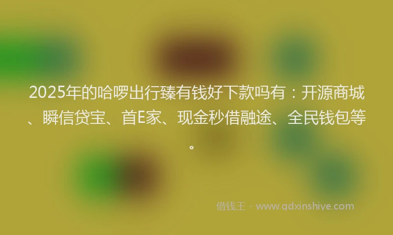 2025年的哈啰出行臻有钱好下款吗有：开源商城、瞬信贷宝、首E家、现金秒借融途、全民钱包等。