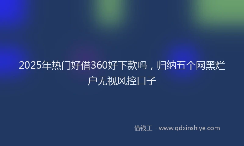 2025年热门好借360好下款吗，归纳五个网黑烂户无视风控口子