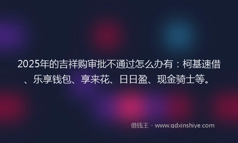 2025年的吉祥购审批不通过怎么办有：柯基速借、乐享钱包、享来花、日日盈、现金骑士等。