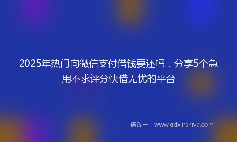 2025年热门向微信支付借钱要还吗，分享5个急用不求评分快借无忧的平台