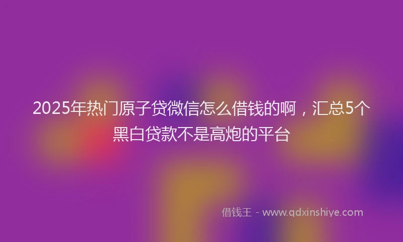 2025年热门原子贷微信怎么借钱的啊，汇总5个黑白贷款不是高炮的平台