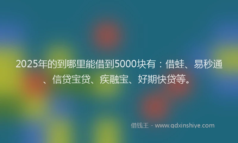 2025年的到哪里能借到5000块有：借蛙、易秒通、信贷宝贷、疾融宝、好期快贷等。
