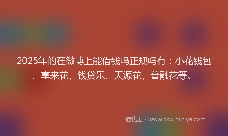 2025年的在微博上能借钱吗正规吗有：小花钱包、享来花、钱贷乐、天源花、普融花等。