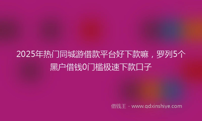 2025年热门同城游借款平台好下款嘛，罗列5个黑户借钱0门槛极速下款口子