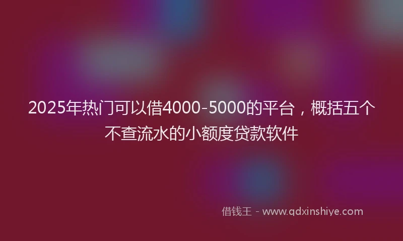 2025年热门可以借4000-5000的平台，概括五个不查流水的小额度贷款软件