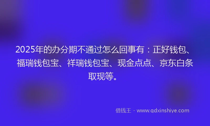 2025年的办分期不通过怎么回事有：正好钱包、福瑞钱包宝、祥瑞钱包宝、现金点点、京东白条取现等。