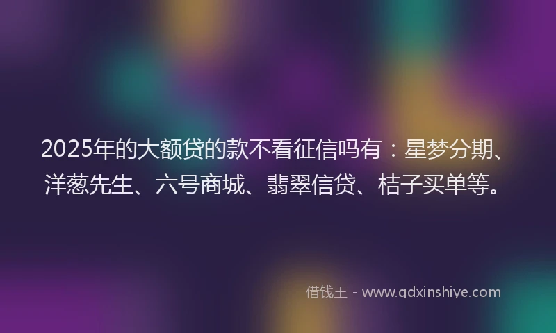 2025年的大额贷的款不看征信吗有：星梦分期、洋葱先生、六号商城、翡翠信贷、桔子买单等。