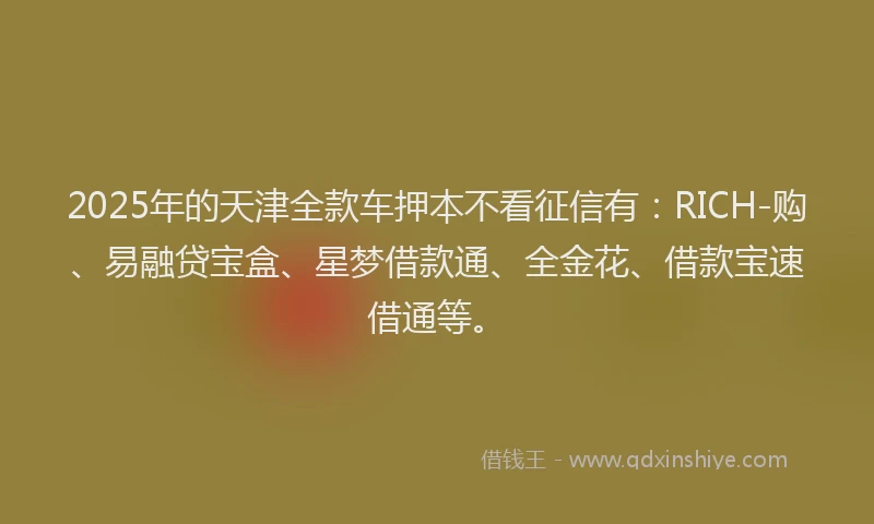 2025年的天津全款车押本不看征信有：RICH-购、易融贷宝盒、星梦借款通、全金花、借款宝速借通等。
