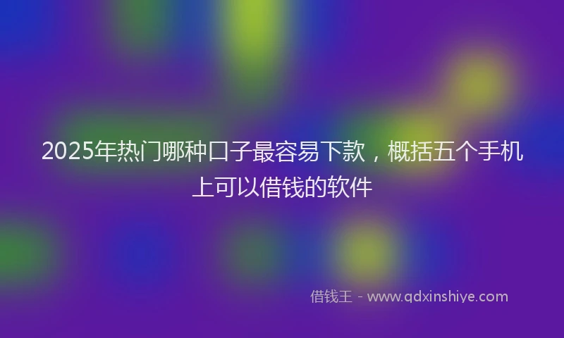 2025年热门哪种口子最容易下款，概括五个手机上可以借钱的软件