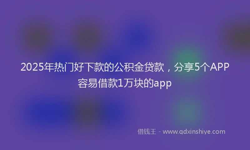 2025年热门好下款的公积金贷款，分享5个APP容易借款1万块的app