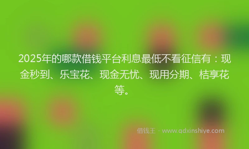 2025年的哪款借钱平台利息最低不看征信有：现金秒到、乐宝花、现金无忧、现用分期、桔享花等。