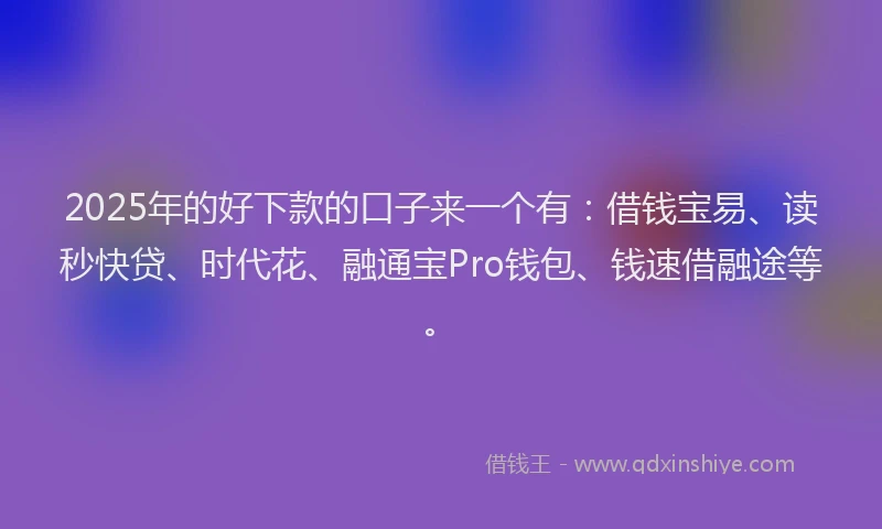 2025年的好下款的口子来一个有：借钱宝易、读秒快贷、时代花、融通宝Pro钱包、钱速借融途等。