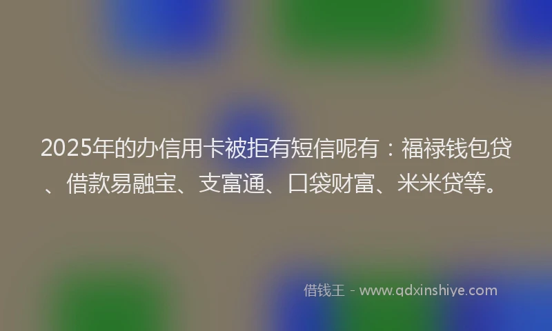 2025年的办信用卡被拒有短信呢有：福禄钱包贷、借款易融宝、支富通、口袋财富、米米贷等。