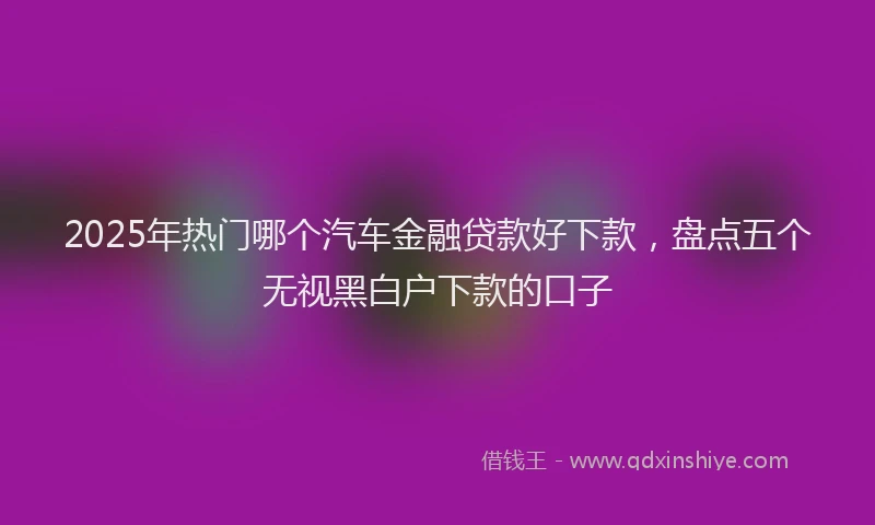 2025年热门哪个汽车金融贷款好下款，盘点五个无视黑白户下款的口子
