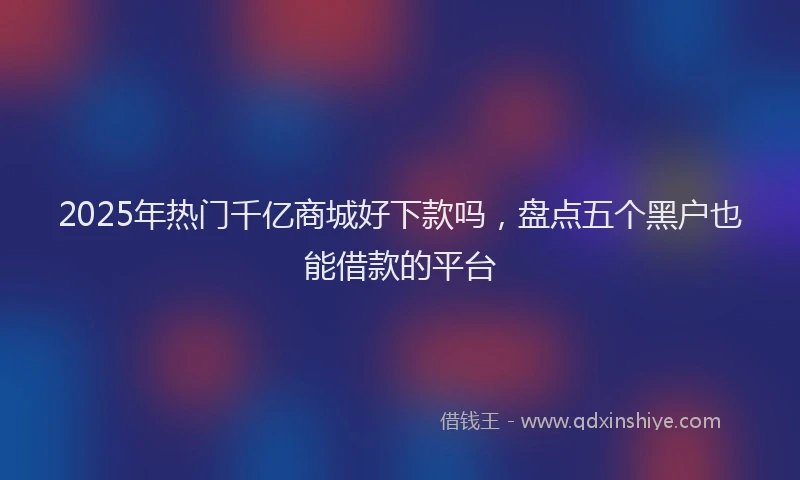 2025年热门千亿商城好下款吗，盘点五个黑户也能借款的平台