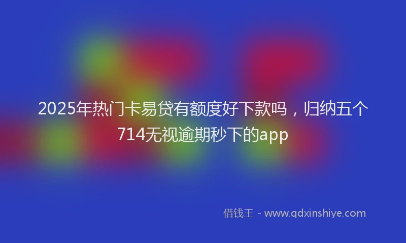 2025年热门卡易贷有额度好下款吗，归纳五个714无视逾期秒下的app