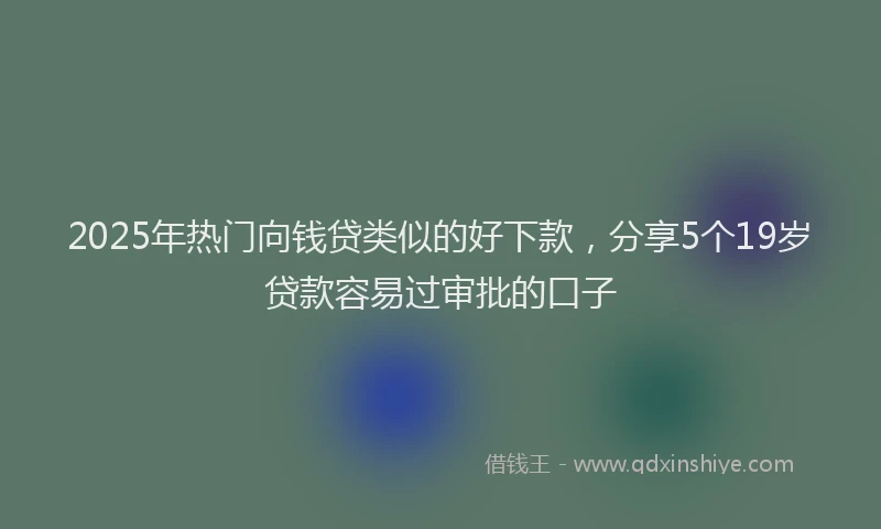 2025年热门向钱贷类似的好下款，分享5个19岁贷款容易过审批的口子