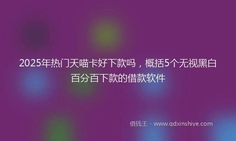 2025年热门天喵卡好下款吗，概括5个无视黑白百分百下款的借款软件