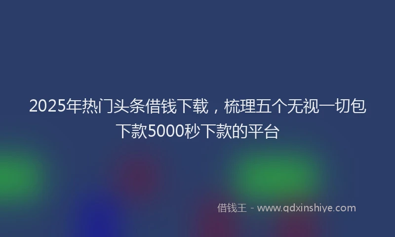 2025年热门头条借钱下载，梳理五个无视一切包下款5000秒下款的平台