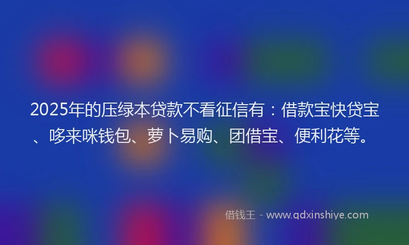 2025年的压绿本贷款不看征信有：借款宝快贷宝、哆来咪钱包、萝卜易购、团借宝、便利花等。