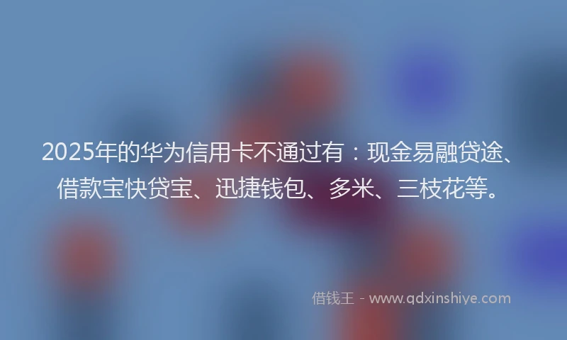2025年的华为信用卡不通过有：现金易融贷途、借款宝快贷宝、迅捷钱包、多米、三枝花等。