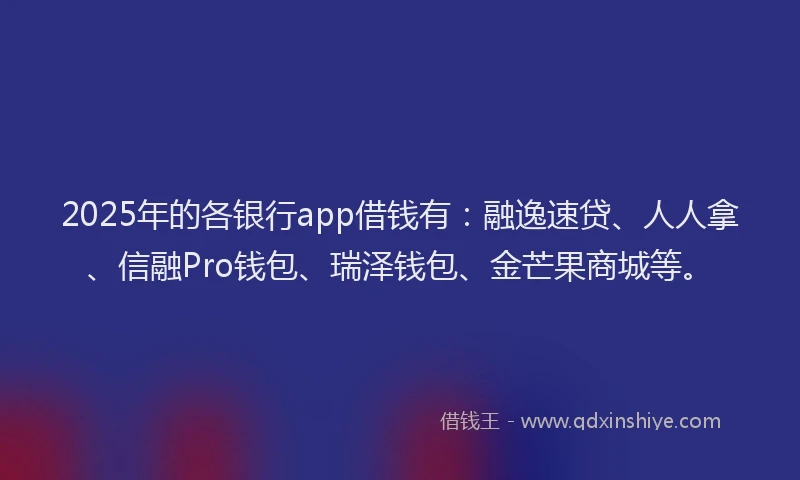 2025年的各银行app借钱有：融逸速贷、人人拿、信融Pro钱包、瑞泽钱包、金芒果商城等。