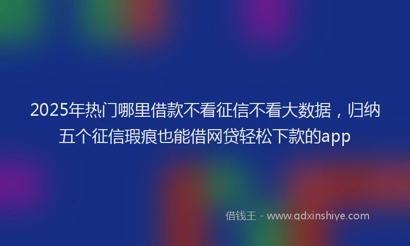 2025年热门哪里借款不看征信不看大数据，归纳五个征信瑕疵也能借网贷轻松下款的app