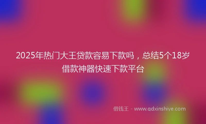 2025年热门大王贷款容易下款吗，总结5个18岁借款神器快速下款平台