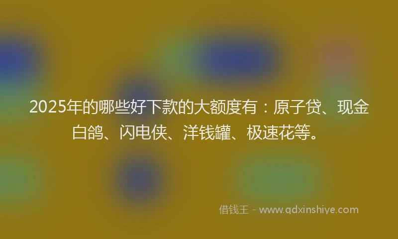 2025年的哪些好下款的大额度有：原子贷、现金白鸽、闪电侠、洋钱罐、极速花等。