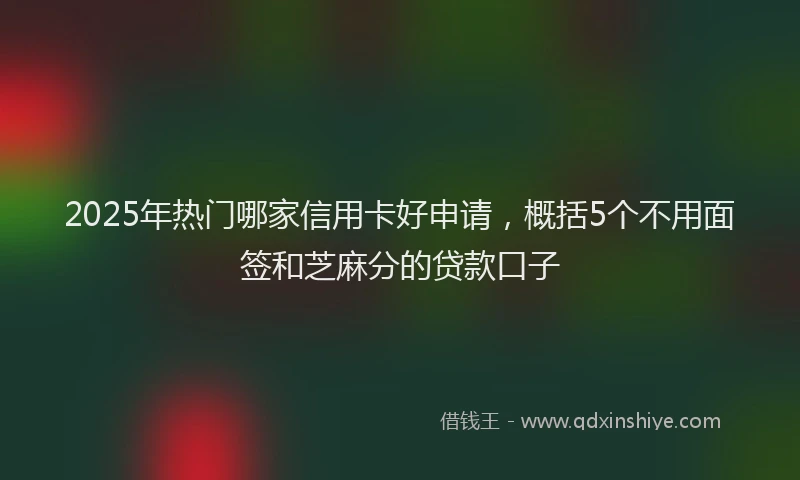 2025年热门哪家信用卡好申请，概括5个不用面签和芝麻分的贷款口子