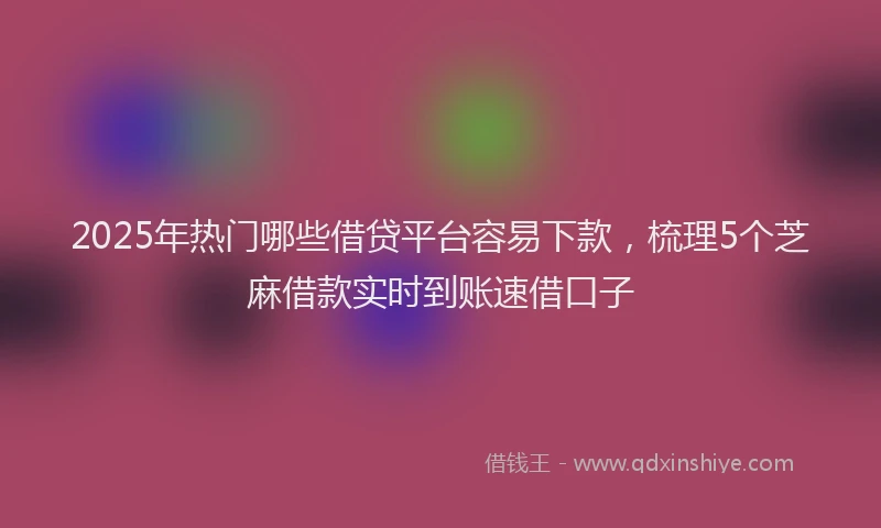 2025年热门哪些借贷平台容易下款，梳理5个芝麻借款实时到账速借口子