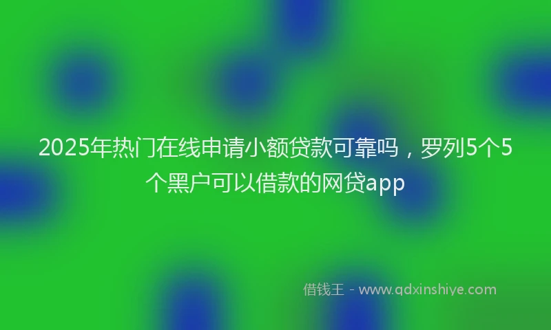 2025年热门在线申请小额贷款可靠吗，罗列5个5个黑户可以借款的网贷app