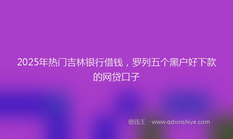 2025年热门吉林银行借钱，罗列五个黑户好下款的网贷口子