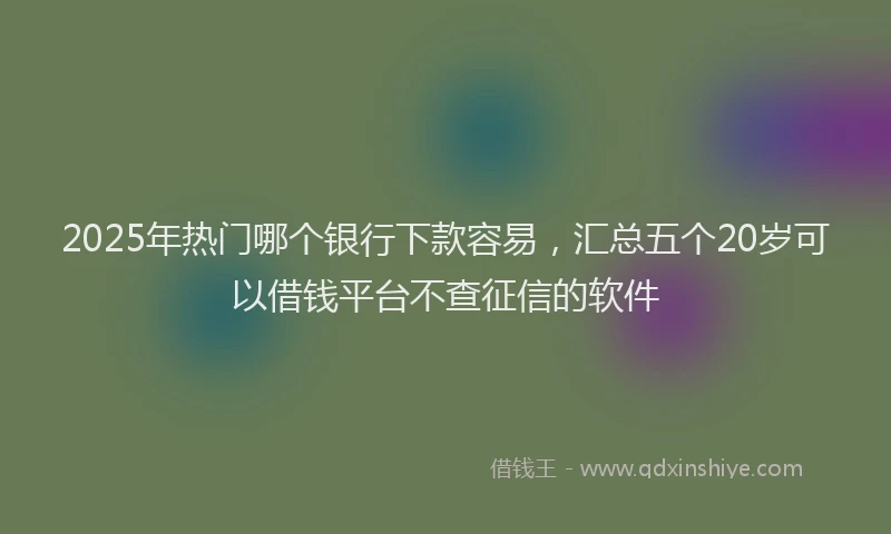 2025年热门哪个银行下款容易，汇总五个20岁可以借钱平台不查征信的软件
