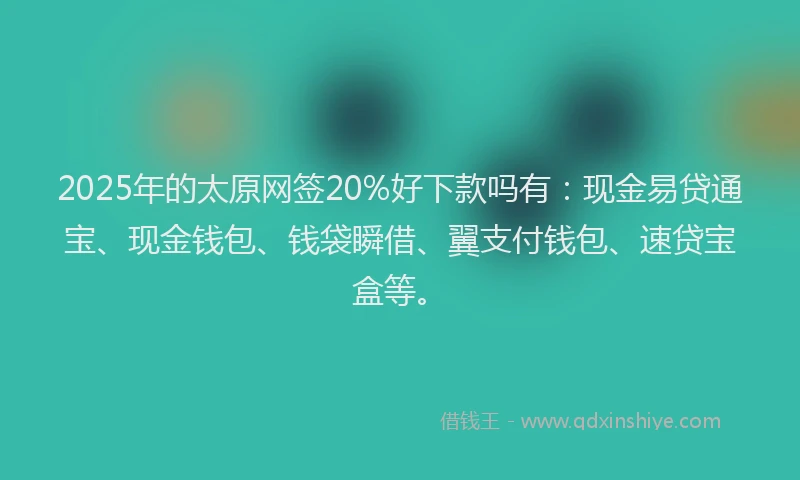 2025年的太原网签20%好下款吗有：现金易贷通宝、现金钱包、钱袋瞬借、翼支付钱包、速贷宝盒等。