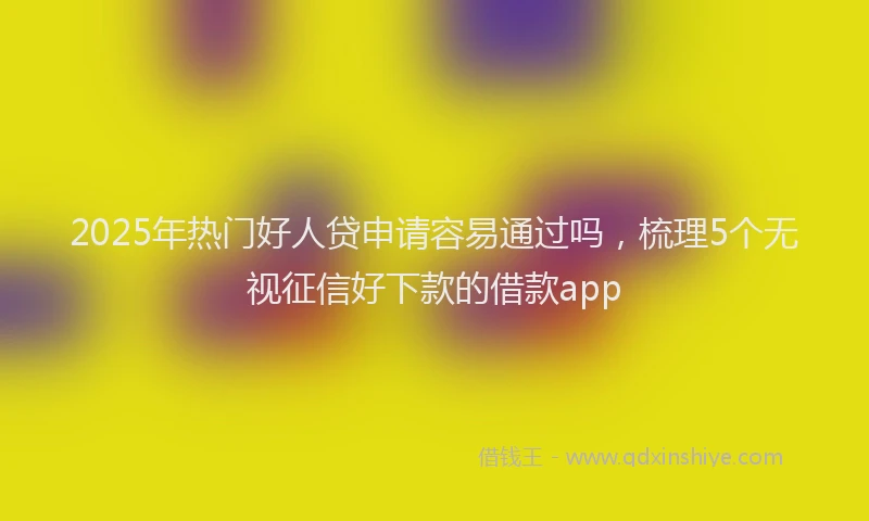 2025年热门好人贷申请容易通过吗，梳理5个无视征信好下款的借款app