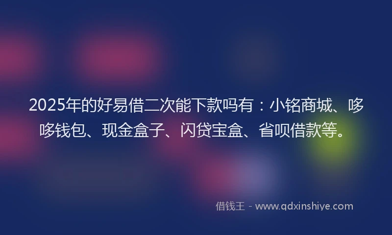 2025年的好易借二次能下款吗有：小铭商城、哆哆钱包、现金盒子、闪贷宝盒、省呗借款等。
