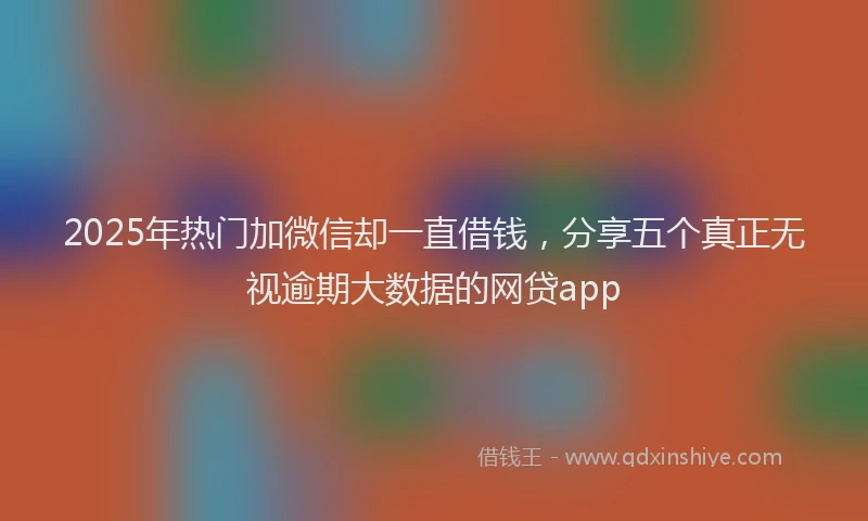 2025年热门加微信却一直借钱，分享五个真正无视逾期大数据的网贷app
